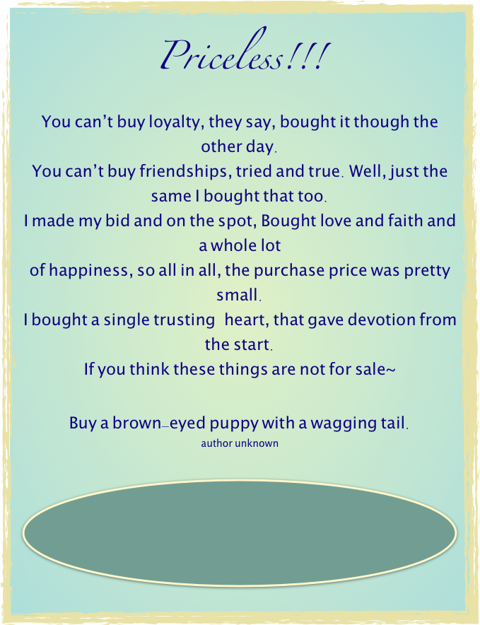 Priceless!!!
You can'’t buy loyalty, they say, bought it though the other day. You can'’t buy friendships, tried and true. Well, just the same I bought that too. I made my bid and on the spot, Bought love and faith and a whole lot  of happiness, so all in all, the purchase price was pretty small.  I bought a single trusting  heart, that gave devotion from the start.  If you think these things are not for sale~
 Buy a brown-eyed puppy with a wagging tail. author unknown

￼